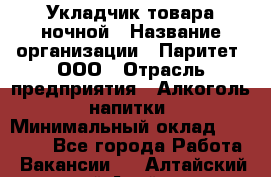 Укладчик товара ночной › Название организации ­ Паритет, ООО › Отрасль предприятия ­ Алкоголь, напитки › Минимальный оклад ­ 26 000 - Все города Работа » Вакансии   . Алтайский край,Алейск г.